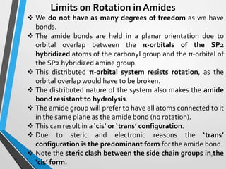 Limits on Rotation in Amides
 We do not have as many degrees of freedom as we have
bonds.
 The amide bonds are held in a planar orientation due to
orbital overlap between the π-orbitals of the SP2
hybridized atoms of the carbonyl group and the π-orbital of
the SP2 hybridized amine group.
 This distributed π-orbital system resists rotation, as the
orbital overlap would have to be broken.
 The distributed nature of the system also makes the amide
bond resistant to hydrolysis.
 The amide group will prefer to have all atoms connected to it
in the same plane as the amide bond (no rotation).
 This can result in a ‘cis’ or ‘trans’ configuration.
 Due to steric and electronic reasons the ‘trans’
configuration is the predominant form for the amide bond.
 Note the steric clash between the side chain groups in the
‘cis’ form.
5
 