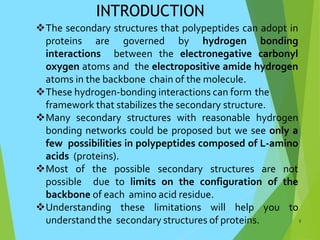 INTRODUCTION
The secondary structures that polypeptides can adopt in
proteins are governed by hydrogen bonding
interactions between the electronegative carbonyl
oxygen atoms and the electropositive amide hydrogen
atoms in the backbone chain of the molecule.
These hydrogen-bonding interactions can form the
framework that stabilizes the secondary structure.
Many secondary structures with reasonable hydrogen
bonding networks could be proposed but we see only a
few possibilities in polypeptides composed of L-amino
acids (proteins).
Most of the possible secondary structures are not
possible due to limits on the configuration of the
backbone of each amino acid residue.
Understanding these limitations will help you to
understandthe secondary structures of proteins. 3
 
