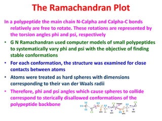 The Ramachandran Plot
In a polypeptide the main chain N-Calpha and Calpha-C bonds
relatively are free to rotate. These rotations are represented by
the torsion angles phi and psi, respectively
• G N Ramachandran used computer models of small polypeptides
to systematically vary phi and psi with the objective of finding
stable conformations
• For each conformation, the structure was examined for close
contacts between atoms
• Atoms were treated as hard spheres with dimensions
corresponding to their van der Waals radii
• Therefore, phi and psi angles which cause spheres to collide
correspond to sterically disallowed conformations of the
polypeptide backbone
 