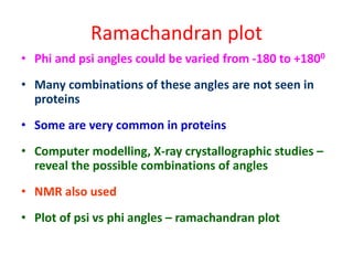 Ramachandran plot
• Phi and psi angles could be varied from -180 to +1800
• Many combinations of these angles are not seen in
proteins
• Some are very common in proteins
• Computer modelling, X-ray crystallographic studies –
reveal the possible combinations of angles
• NMR also used
• Plot of psi vs phi angles – ramachandran plot
 