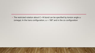 • The restricted rotation about C—N bond can be specified by torsion angle ω
(omega). In the trans configuration, ω = 180° and in the cis configuration
 