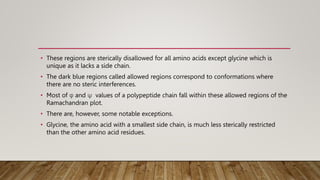 • These regions are sterically disallowed for all amino acids except glycine which is
unique as it lacks a side chain.
• The dark blue regions called allowed regions correspond to conformations where
there are no steric interferences.
• Most of φ and ψ values of a polypeptide chain fall within these allowed regions of the
Ramachandran plot.
• There are, however, some notable exceptions.
• Glycine, the amino acid with a smallest side chain, is much less sterically restricted
than the other amino acid residues.
 