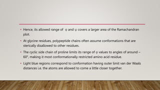 • Hence, its allowed range of φ and ψ covers a larger area of the Ramachandran
plot.
• At glycine residues, polypeptide chains often assume conformations that are
sterically disallowed to other residues.
• The cyclic side chain of proline limits its range of φ values to angles of around –
60°, making it most conformationally restricted amino acid residue.
• Light blue regions correspond to conformation having outer limit van der Waals
distances i.e. the atoms are allowed to come a little closer together.
 