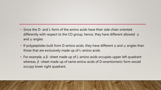 • Since the D- and L-form of the amino acids have their side chain oriented
differently with respect to the CO group, hence, they have different allowed φ
and ψ angles.
• If polypeptides built from D-amino acids, they have different φ and ψ angles than
those that are exclusively made up of L-amino acids.
• For example, a β -sheet made up of L-amino acids occupies upper left quadrant
whereas, β -sheet made up of same amino acids of D-enantiomeric form would
occupy lower right quadrant.
 