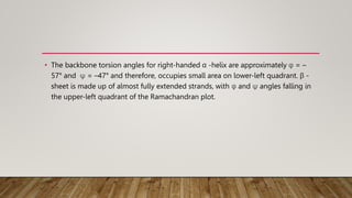 • The backbone torsion angles for right-handed α -helix are approximately φ = –
57° and ψ = –47° and therefore, occupies small area on lower-left quadrant. β -
sheet is made up of almost fully extended strands, with φ and ψ angles falling in
the upper-left quadrant of the Ramachandran plot.
 