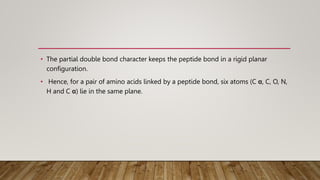 • The partial double bond character keeps the peptide bond in a rigid planar
configuration.
• Hence, for a pair of amino acids linked by a peptide bond, six atoms (C α, C, O, N,
H and C α) lie in the same plane.
 