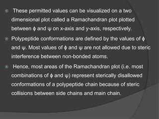  These permitted values can be visualized on a two
dimensional plot called a Ramachandran plot plotted
between ɸ and ψ on x-axis and y-axis, respectively.
 Polypeptide conformations are defined by the values of ɸ
and ψ. Most values of ɸ and ψ are not allowed due to steric
interference between non-bonded atoms.
 Hence, most areas of the Ramachandran plot (i.e. most
combinations of ɸ and ψ) represent sterically disallowed
conformations of a polypeptide chain because of steric
collisions between side chains and main chain.
 