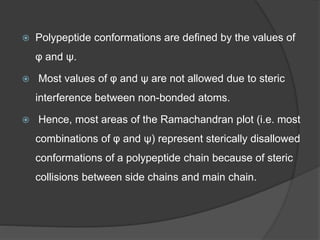  Polypeptide conformations are defined by the values of
φ and ψ.
 Most values of φ and ψ are not allowed due to steric
interference between non-bonded atoms.
 Hence, most areas of the Ramachandran plot (i.e. most
combinations of φ and ψ) represent sterically disallowed
conformations of a polypeptide chain because of steric
collisions between side chains and main chain.
 