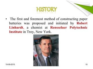 • The first and foremost method of constructing paper
batteries was proposed and initiated by Robert
Linhardt, a chemist at Rensselaer Polytechnic
Institute in Troy, New York.
10-09-2015 10
 
