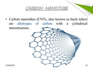 • Carbon nanotubes (CNTs, also known as buck tubes)
are allotropes of carbon with a cylindrical
nanostructure.
10-09-2015 12
 