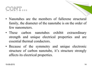 • Nanotubes are the members of fullerene structural
family, the diameter of the nanotube is on the order of
few nanometers.
• These carbon nanotubes exhibit extraordinary
strength and unique electrical properties and are
essential thermal conductors.
• Because of the symmetry and unique electronic
structure of carbon nanotube, it’s structure strongly
affects its electrical properties.
10-09-2015 14
 