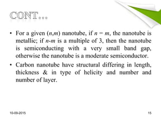 • For a given (n,m) nanotube, if n = m, the nanotube is
metallic; if n-m is a multiple of 3, then the nanotube
is semiconducting with a very small band gap,
otherwise the nanotube is a moderate semiconductor.
• Carbon nanotube have structural differing in length,
thickness & in type of helicity and number and
number of layer.
10-09-2015 15
 