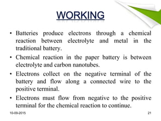 • Batteries produce electrons through a chemical
reaction between electrolyte and metal in the
traditional battery.
• Chemical reaction in the paper battery is between
electrolyte and carbon nanotubes.
• Electrons collect on the negative terminal of the
battery and flow along a connected wire to the
positive terminal.
• Electrons must flow from negative to the positive
terminal for the chemical reaction to continue.
10-09-2015 21
 