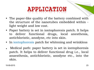 • The paper-like quality of the battery combined with
the structure of the nanotubes embedded within -
light weight and low cost.
• Paper battery is set in iontophoresis patch. It helps
to deliver functional drugs, local anesthesia,
antichloristic, anodyne, etc into skin.
• In iontophoresis patch for whitening and wrinkless
. Medical path: paper battery is set in iontophoresis
patch. It helps to deliver functional drug i.e., local
anaesthesia, antichloristic, anodyne etc., into the
skin.
10-09-2015 23
 
