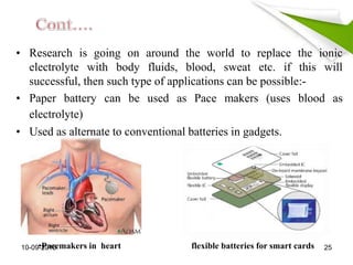 • Research is going on around the world to replace the ionic
electrolyte with body fluids, blood, sweat etc. if this will
successful, then such type of applications can be possible:-
• Paper battery can be used as Pace makers (uses blood as
electrolyte)
• Used as alternate to conventional batteries in gadgets.
•Pacemakers in heart flexible batteries for smart cards10-09-2015 25
 