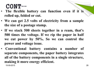 • The flexible battery can function even if it is
rolled up, folded or cut.
• We can get 2.5 volts of electricity from a sample
the size of a postage stamp.
• If we stack 500 sheets together in a ream, that's
500 times the voltage. If we rip the paper in half
we cut power by 50%. So we can control the
power and voltage issue.
• Conventional battery contains a number of
separate components, the paper battery integrates
all of the battery components in a single structure,
making it more energy efficient.
10-09-2015 28
 