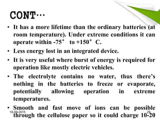 CONT…
• It has a more lifetime than the ordinary batteries (at
room temperature). Under extreme conditions it can
operate within -75° to +150°C.
• Less energy lost in an integrated device.
• It is very useful where burst of energy is required for
operation like mostly electric vehicles.
• The electrolyte contains no water, thus there’s
nothing in the batteries to freeze or evaporate,
potentially allowing operation in extreme
temperatures.
• Smooth and fast move of ions can be possible
through the cellulose paper so it could charge 10-20
10-09-2015 29
 