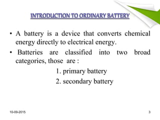 • A battery is a device that converts chemical
energy directly to electrical energy.
• Batteries are classified into two broad
categories, those are :
1. primary battery
2. secondary battery
10-09-2015 3
 