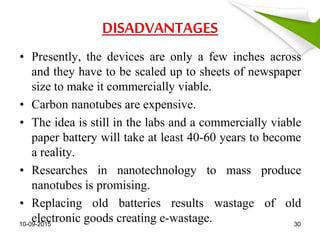 DISADVANTAGES
• Presently, the devices are only a few inches across
and they have to be scaled up to sheets of newspaper
size to make it commercially viable.
• Carbon nanotubes are expensive.
• The idea is still in the labs and a commercially viable
paper battery will take at least 40-60 years to become
a reality.
• Researches in nanotechnology to mass produce
nanotubes is promising.
• Replacing old batteries results wastage of old
electronic goods creating e-wastage.10-09-2015 30
 