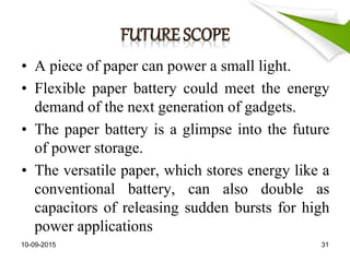 • A piece of paper can power a small light.
• Flexible paper battery could meet the energy
demand of the next generation of gadgets.
• The paper battery is a glimpse into the future
of power storage.
• The versatile paper, which stores energy like a
conventional battery, can also double as
capacitors of releasing sudden bursts for high
power applications
10-09-2015 31
 