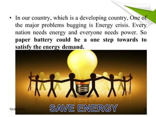 • In our country, which is a developing country, One of
the major problems bugging is Energy crisis. Every
nation needs energy and everyone needs power. So
paper battery could be a one step towards to
satisfy the energy demand.
10-09-2015 34
 