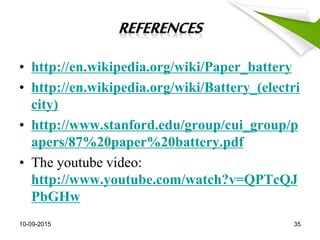 • http://en.wikipedia.org/wiki/Paper_battery
• http://en.wikipedia.org/wiki/Battery_(electri
city)
• http://www.stanford.edu/group/cui_group/p
apers/87%20paper%20battery.pdf
• The youtube video:
http://www.youtube.com/watch?v=QPTcQJ
PbGHw
10-09-2015 35
 