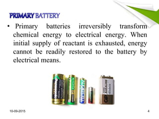 • Primary batteries irreversibly transform
chemical energy to electrical energy. When
initial supply of reactant is exhausted, energy
cannot be readily restored to the battery by
electrical means.
10-09-2015 4
 