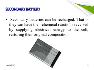 • Secondary batteries can be recharged. That is
they can have their chemical reactions reversed
by supplying electrical energy to the cell,
restoring their original composition.
10-09-2015 5
 
