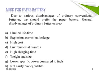 Due to various disadvantages of ordinary conventional
batteries, we should prefer the paper battery. General
disadvantages of ordinary batteries are:-
a) Limited life-time
b) Explosion, corrosion, leakage
c) High cost
d) Environmental hazards
e) High charging time
f) Weight and size
g) Lower specific power compared to fuels
h) Not easily biodegradable
10-09-2015 6
 
