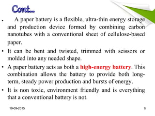 . A paper battery is a flexible, ultra-thin energy storage
and production device formed by combining carbon
nanotubes with a conventional sheet of cellulose-based
paper.
• It can be bent and twisted, trimmed with scissors or
molded into any needed shape.
• A paper battery acts as both a high-energy battery. This
combination allows the battery to provide both long-
term, steady power production and bursts of energy.
• It is non toxic, environment friendly and is everything
that a conventional battery is not.
10-09-2015 8
 