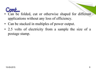 • Can be folded, cut or otherwise shaped for different
applications without any loss of efficiency.
• Can be stacked in multiples of power output.
• 2.5 volts of electricity from a sample the size of a
postage stamp.
10-09-2015 9
 