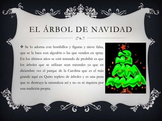 EL ÁRBOL DE NAVIDAD
 Se lo adorna con bombillos y figuras y nieve falsa,
que se la hace con algodón o las que venden en spray.
En los últimos años se está tratando de prohibir es que
los árboles que se utilizan sean naturales ya que en
diciembre ves el parque de la Carolina que es el más
grande aquí en Quito repleto de árboles y es una pena
que se destruya la naturaleza así y no es ni siquiera por
una tradición propia.
 