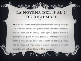 LA NOVENA DEL 15 AL 24
        DE DICIEMBRE
 El 15 de Diciembre empieza la novena que es muy linda, ya
que se reúnen en cada casa para hacerlo y se cantan villancicos.
Eso se hace con la familia, pero algunas iglesias tienen la
costumbre de pedir las casas prestadas. Entonces va todo el
barrio a rezar en una casa y allí se canta, se dedican poemas
por la venida del niño jesús, se prende incienso y se toma
chocolate con galletas. Hasta el 24 se hace esto.
 