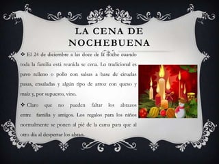 LA CENA DE
                       NOCHEBUENA
 El 24 de diciembre a las doce de la noche cuando
toda la familia está reunida se cena. Lo tradicional es
pavo relleno o pollo con salsas a base de ciruelas
pasas, ensaladas y algún tipo de arroz con queso y
maíz y, por supuesto, vino.

 Claro     que   no    pueden     faltar   los   abrazos
entre familia y amigos. Los regalos para los niños
normalmente se ponen al pié de la cama para que al
otro día al despertar los abran.
 