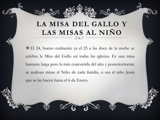 LA MISA DEL GALLO Y
       LAS MISAS AL NIÑO

 El 24, bueno realmente ya el 25 a las doce de la noche se
celebra la Misa del Gallo en todas las iglesias. Es una misa
bastante larga pero la más concurrida del año y posteriormente
se realizan misas al Niño de cada familia, o sea al niño Jesús
que se las hacen hasta el 6 de Enero.
 