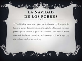 LA NAVIDAD
              DE LOS POBRES
 También hay cosas tristes, pero las familias que pueden ayudar lo
hacen ya que en diciembre vienen a la capital y a Guayaquil personas
pobres que se dedican a pedir "La Navidad". Para esto se hacen
cientos de fundas de caramelos y se les entrega o si no la ropa que
esté en buen estado y que les sirva.
 