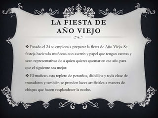 LA FIESTA DE
                 AÑO VIEJO

 Pasado el 24 se empieza a preparar la fiesta de Año Viejo. Se
festeja haciendo muñecos con aserrín y papel que tengan caretas y
sean representativas de a quien quieres quemar en ese año para
que el siguiente sea mejor.
 El muñeco esta repleto de petardos, diablillos y toda clase de
tronadores y también se prenden luces artificiales a manera de
chispas que hacen resplandecer la noche.
 