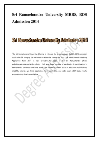 Sri Ramachandra University MBBS, BDS
Admission 2014
The Sri Ramachandra University, Chennai is released the Undergraduate (MBBS, BDS) admission
notification for filling up the vacancies in respective courses for 2014. The Ramachandra University
Application form 2014 is now available for apply in the Sri Ramachandra official
website www.sriramachandra.edu.in. Each year large number of candidates is participating in
Ramachandra university entrance exam. The remaining details such as education qualification,
eligibility criteria, age limit, application form start date, end date, exam 2014 date, results
announcement date is given below.
 