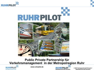 Public Private Partnership für
Verkehrsmanagement in der Metropolregion Ruhr
            www.ruhrpilot.de
                                                              © 2007 Besitzgesellschaft Ruhrpilot /
                               Bietergemeinschaft Ruhrpilot      Bietergemeinschaft Ruhrpilot
 