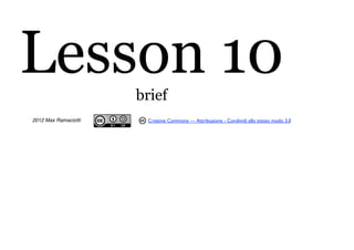 Lesson 10             brief
2012 Max Ramaciotti    Creative Commons — Attribuzione - Condividi allo stesso modo 3.0
 