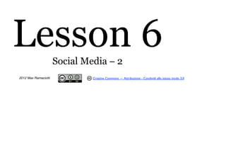 Lesson 6              Social Media − 2
2012 Max Ramaciotti            Creative Commons — Attribuzione - Condividi allo stesso modo 3.0
 