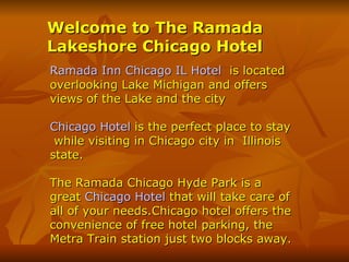 Welcome to The Ramada Lakeshore Chicago Hotel   Ramada Inn Chicago IL Hotel   is located overlooking Lake Michigan and offers views of the Lake and the city Chicago Hotel  is the perfect place to stay  while visiting in Chicago city in  Illinois  state.  The Ramada Chicago Hyde Park is a great  Chicago Hotel  that will take care of all of your needs.Chicago hotel offers the convenience of free hotel parking, the Metra Train station just two blocks away.  