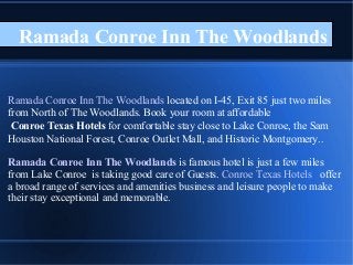 Ramada Conroe Inn The Woodlands
Ramada Conroe Inn The Woodlands located on I-45, Exit 85 just two miles
from North of The Woodlands. Book your room at affordable
Conroe Texas Hotels for comfortable stay close to Lake Conroe, the Sam
Houston National Forest, Conroe Outlet Mall, and Historic Montgomery..
Ramada Conroe Inn The Woodlands is famous hotel is just a few miles
from Lake Conroe is taking good care of Guests. Conroe Texas Hotels offer
a broad range of services and amenities business and leisure people to make
their stay exceptional and memorable.
 