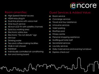 Room amenities:                              Guest Services & Added Value:
  High Speed Internet access                   Room service
  HDMI easy plug-in                            Concierge services
  Dual line phone with voice mail              Travel and tour assistance
  One-touch service
                                               Limousine services
  40-inch LCD TV with satellite channels
                                               Valet parking
  Spacious working area
                                               Rooftop pool
  Electronic safety box
  Electronic “Do not disturb” sign             Fitness centre
  Mini bar                                     Personal shopping assistance
  Drinking water                               Multilingual hotel staff
  Tea and coffee-making facilities             Secretarial services
  Walk-in rain shower                          Laundry services
  Hairdryer                                    Daily maid service and evening turndown
  Individually controlled air conditioning     Express check-out
  Iron and ironing board
 
