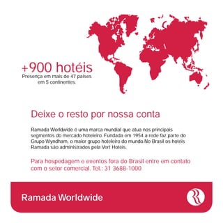 +900 hotéis
Presença em mais de 47 países
      em 5 continentes.




   Deixe o resto por nossa conta
   Ramada Worldwide é uma marca mundial que atua nos principais
   segmentos do mercado hoteleiro. Fundada em 1954 a rede faz parte do
   Grupo Wyndham, o maior grupo hoteleiro do mundo.No Brasil os hotéis
   Ramada são administrados pela Vert Hotéis.

   Para hospedagem e eventos fora do Brasil entre em contato
   com o setor comercial. Tel.: 31 3688-1000




Ramada Worldwide
 