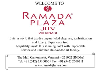 The Mall Cantonment, Varanasi – 221002 (INDIA)
Tel: +91 (542) 2510000 / Fax: +91 (542) 2500711
www.ramadajhvvns.com
WELCOME TO
Enter a world that exudes unparalleled elegance, sophistication
and luxury. Experience true
hospitality inside this stunning hotel with impeccable
service and unrivaled state-of-the art facility.
 