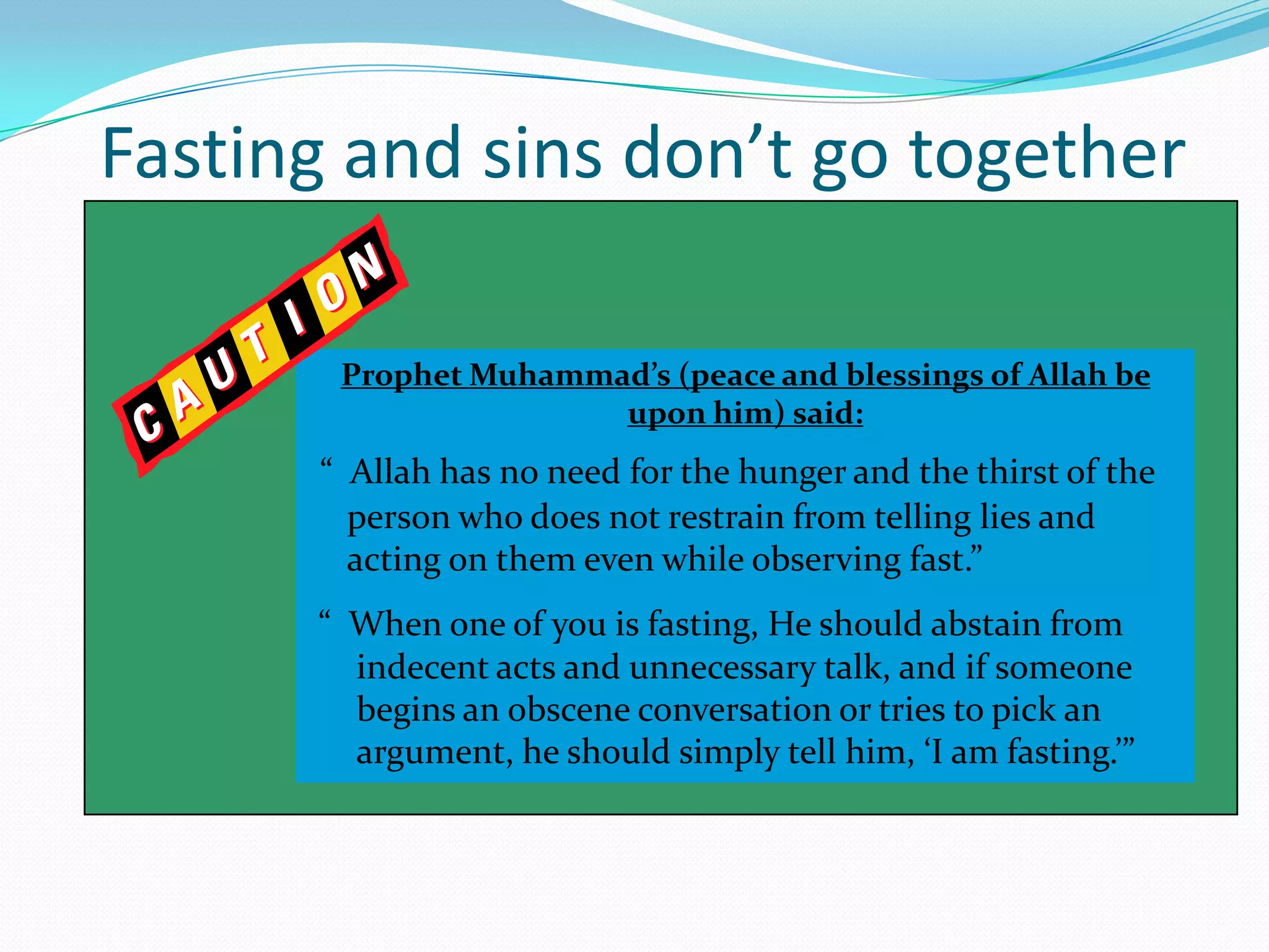 10Fasting and sins don’t go togetherProphet Muhammad’s (peace and blessings of Allah be upon him) said:“  Allah has no need for the hunger and the thirst of the person who does not restrain from telling lies and acting on them even while observing fast.”“  When one of you is fasting, He should abstain from indecent acts and unnecessary talk, and if someone begins an obscene conversation or tries to pick an argument, he should simply tell him, ‘I am fasting.’”