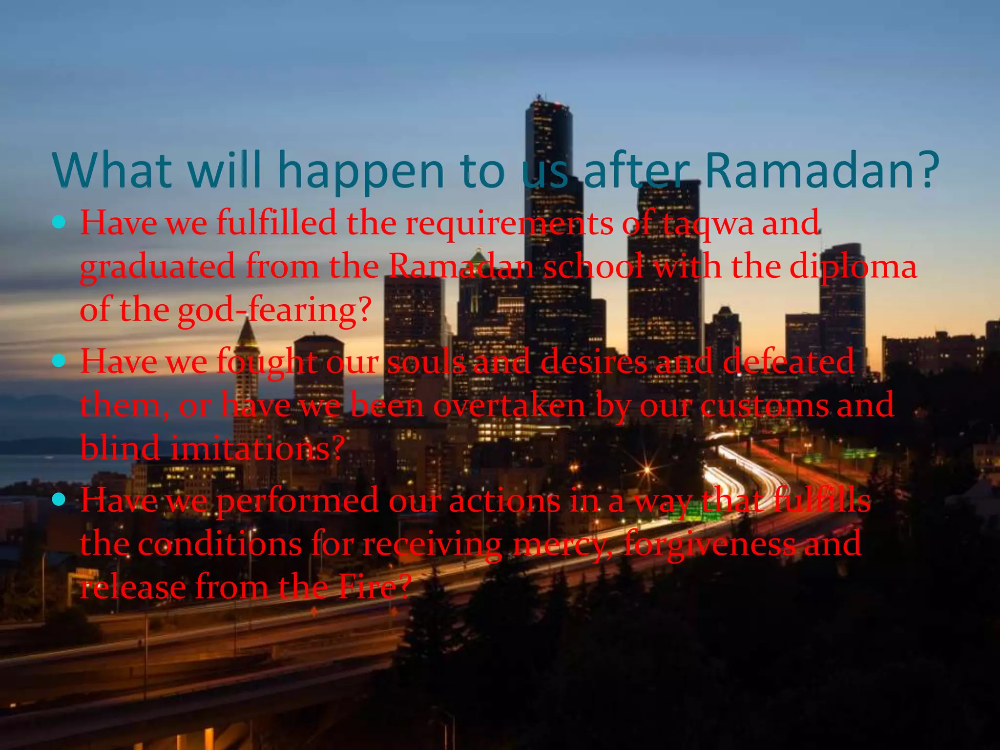 What will happen to us after Ramadan?Have we fulfilled the requirements of taqwa and graduated from the Ramadan school with the diploma of the god-fearing?Have we fought our souls and desires and defeated them, or have we been overtaken by our customs and blind imitations?Have we performed our actions in a way that fulfills the conditions for receiving mercy, forgiveness and release from the Fire?