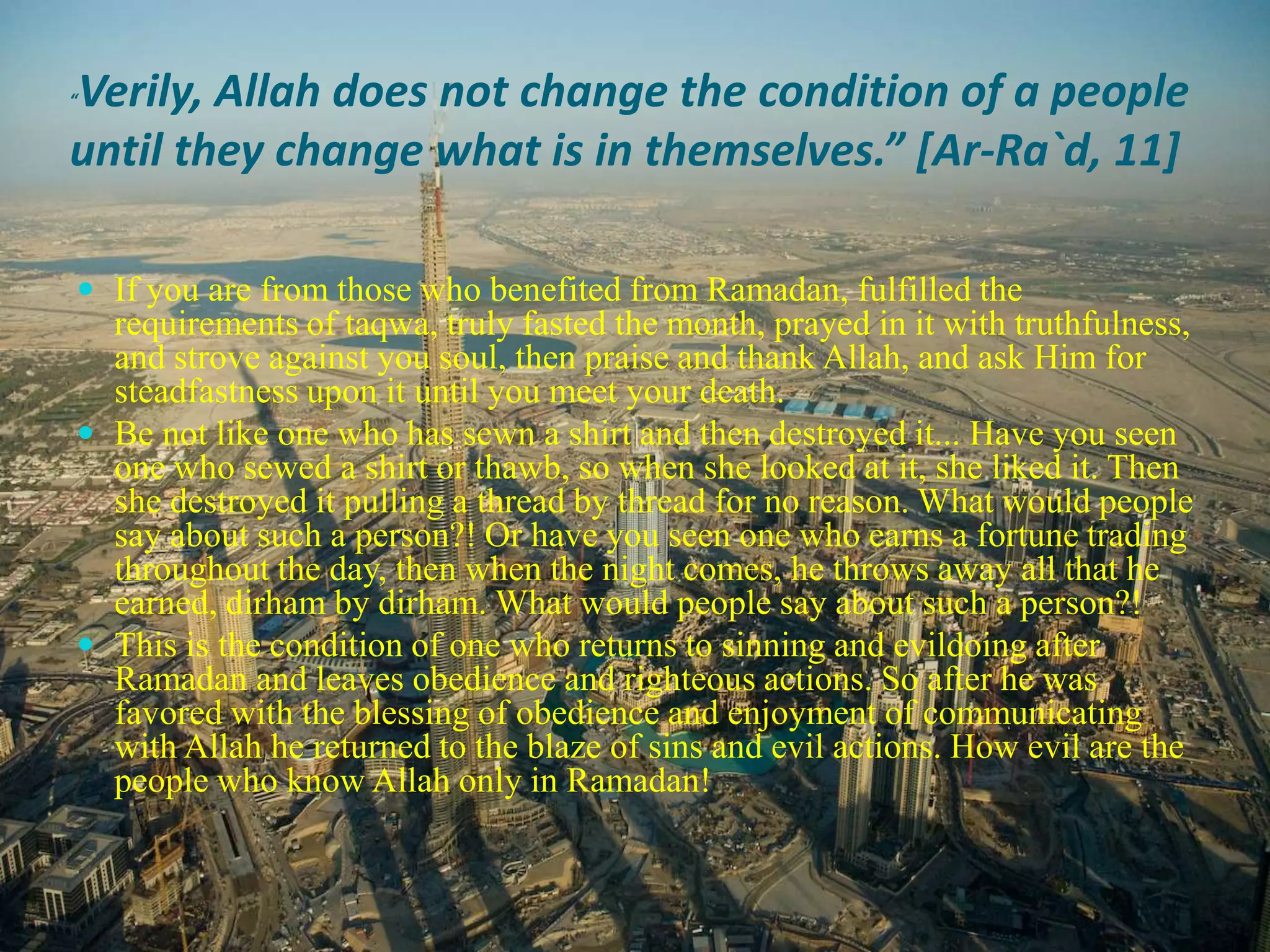 “Verily, Allah does not change the condition of a people until they change what is in themselves.” [Ar-Ra`d, 11] If you are from those who benefited from Ramadan, fulfilled the requirements of taqwa, truly fasted the month, prayed in it with truthfulness, and strove against you soul, then praise and thank Allah, and ask Him for steadfastness upon it until you meet your death.Be not like one who has sewn a shirt and then destroyed it... Have you seen one who sewed a shirt or thawb, so when she looked at it, she liked it. Then she destroyed it pulling a thread by thread for no reason. What would people say about such a person?! Or have you seen one who earns a fortune trading throughout the day, then when the night comes, he throws away all that he earned, dirham by dirham. What would people say about such a person?!This is the condition of one who returns to sinning and evildoing after Ramadan and leaves obedience and righteous actions. So after he was favored with the blessing of obedience and enjoyment of communicating with Allah he returned to the blaze of sins and evil actions. How evil are the people who know Allah only in Ramadan!