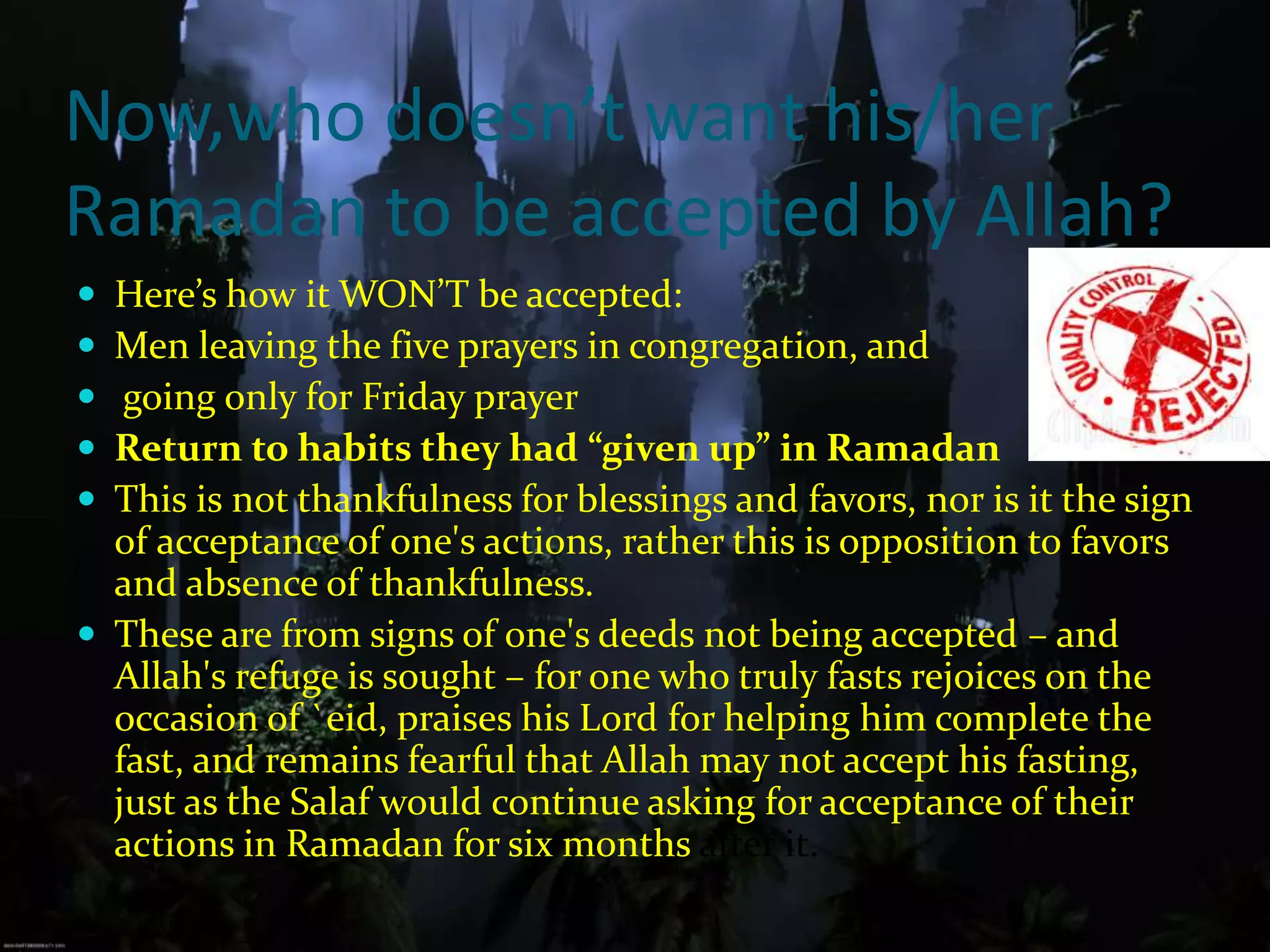 Now,who doesn’t want his/herRamadan to be accepted by Allah?Here’s how it WON’T be accepted:Men leaving the five prayers in congregation, and going only for Friday prayerReturn to habits they had “given up” in RamadanThis is not thankfulness for blessings and favors, nor is it the sign of acceptance of one's actions, rather this is opposition to favors and absence of thankfulness.These are from signs of one's deeds not being accepted – and Allah's refuge is sought – for one who truly fasts rejoices on the occasion of `eid, praises his Lord for helping him complete the fast, and remains fearful that Allah may not accept his fasting, just as the Salaf would continue asking for acceptance of their actions in Ramadan for six months after it.